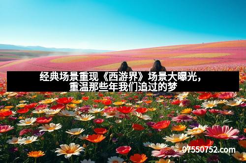 经典场景重现《西游界》场景大曝光，重温那些年我们追过的梦